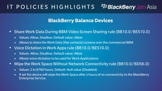 I T P O L I C I E S H I G H L I 
G H T S 
BlackBerry Balance Devices 
 Work App Access to Shared Files in the Personal Space 
(BB10.1/BES10.0) 
 Values: Allow, Disallow, Default value: Allow 
 If set to disallow, work applications can not access the shared files in the personal 
space. 
 Cloud Storage Access from Work Space rule (BB10.1/BES10.0) 
 Values: Allow, Disallow, Default value: Allow 
 If set to disallow, no Cloud Storage access is possible from the Work Space file 
system. (e.g. Dropbox, Box) 
 