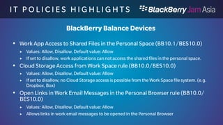 I T P O L I C I E S H I G H L I 
G H T S 
BlackBerry Work only Devices 
 Bluetooth rule (BB10.1/BES10.1) 
 Values: Allow, Disallow, Default value: Allow 
 If set to disallowed, no Bluetooth can be used. 
 Bluetooth A2DP rule (BB10.1/BES10.1) 
 Values: Allow, Disallow, Default value: Allow 
 If set to disallow no music can be played via Bluetooth 
 Bluetooth AVRCP rule (BB10.1/BES10.1) 
 Values: Allow, Disallow, Default value: Allow 
 If set to disallow, no media control is possible over bluetooth 
 