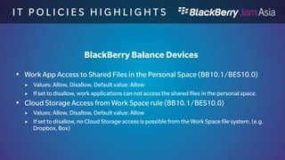 I T P O L I C I E S H I G H L I 
G H T S 
BlackBerry Work only Devices 
 Bluetooth Contacts Transfer Using PBAP rule (BB10.1/BES10.1) 
 Values: Allow, Disallow, Default value: Allow 
 If disallowed no contact transfer is possible through PBAP 
 Bluetooth Discoverable Mode rule (BB10.1/BES10.1) 
 Values: Allow, Disallow, Default value: Allow 
 If set to disallow, the device is not discoverable for Bluetooth 
 Bluetooth File Transfer Using OBEX rule (BB10.1/BES10.1) 
 Values: Allow, Disallow, Default value: Allow 
 If set to disallow, no file transfers are possible over Bluetooth 
 