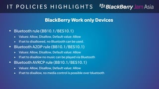 I T P O L I C I E S H I G H L I 
G H T S 
BlackBerry Work only Devices 
 Bluetooth HFP rule (BB10.1/BES10.1) 
 Values: Allow, Disallow, Default value: Allow 
 If disallowed the HFP profile is disabled and carkits can not connect 
 Bluetooth MAP rule (BB10.1/BES10.1) 
 Values: Allow, Disallow, Default value: Allow 
 If set to disallow, the MAP profile is disable and can’t be used with a carkit 
 Bluetooth Pairing rule (BB10.1/BES10.1) 
 Values: Allow, Disallow, Default value: Allow 
 If set to disallow, no new connections can be made on the device 
 