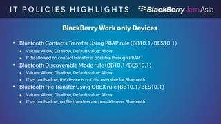 I T P O L I C I E S H I G H L I 
G H T S 
BlackBerry Work only Devices 
 Bluetooth PAN Profile rule (BB10.1/BES10.1) 
 Values: Allow, Disallow, Default value: Allow 
 If disallowed the PAN profile is disabled and can’t be used 
 Bluetooth SPP rule (BB10.1/BES10.1) 
 Values: Allow, Disallow, Default value: Allow 
 If set to disallow, the SPP profile is disable and can’t be used 
 Camera rule (BB10.1/BES10.1) 
 Values: Allow, Disallow, Default value: Allow 
 If set to disallow, you can not use the camera on the device , also not in your 
application. 
 
