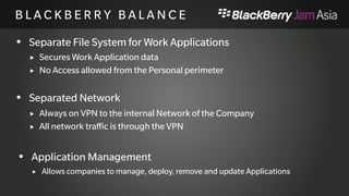 B L A C K B E R R Y B A L A N 
C E 
 Separate File System for Work Applications 
 Secures Work Application data 
 No Access allowed from the Personal perimeter 
 Separated Network 
 Always on VPN to the internal Network of the Company 
 All network traffic is through the VPN 
 Application Management 
 Allows companies to manage, deploy, remove and update Applications 
 
