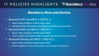 I T P O L I C I E S H I G H L I 
G H T S 
BlackBerry Work only Devices 
 Enforce Bluetooth Secure Simple Pairing Numeric Comparison rule 
(BB10.1/BES10.1) 
 Values: Yes, No, Default value: No 
 If yes the user needs to use a full numeric comparison to establish pairing 
 Enforce Minimum Bluetooth Passkey Length rule (BB10.1/BES10.1) 
 Values: Yes, No Default value: No 
 If set to Yes, only device with at least 8 numerics are allowed to establish 
connections 
 HDMI rule (BB10.1/BES10.1) 
 Values: Allow, Disallow, Default value: Allow 
 If set to disallow, you can not use the HDMI port , also not in your application. 
 