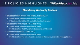 I T P O L I C I E S H I G H L I 
G H T S 
BlackBerry Work only Devices 
 Location Services rule (BB10.1/BES10.1) 
 Values: Allow, Disallow, Default value: Allow 
 If set to disallow, you can not use location services on the device, also not in your 
application. 
 NFC rule (BB10.1/BES10.1) 
 Values: Allow, Disallow, Default value: Allow 
 If set to disallow, you can not use NFC services on the device, also not in your 
application. 
 Wi-Fi rule (BB10.1/BES10.1) 
 Values: Allow, Disallow, Default value: Allow 
 If set to disallow, you can not use WiFi services on the device, also not in your 
application. 
 