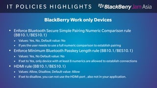 I T P O L I C I E S H I G H L I 
G H T S 
BlackBerry Work only Devices 
 Computer Access to Device rule (BB10.1/BES10.1) 
 Values: Allow, Disallow, Default value: Allow 
 If set to disallow, you can not use connect the device through USB or WiFi Sharing 
to a computer. 
 Media Card rule (BB10.1/BES10.1) 
 Values: Allow, Disallow, Default value: Allow 
 If set to disallow, you can not use a media card in the device, also not in your 
application. 
 Voice Dictation rule (BB10.1/BES10.1) 
 Values: Allow, Disallow, Default value: Allow 
 If set to disallow, you can not use voice dictation services on the device, also not in 
your application. 
 