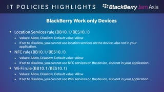 I T P O L I C I E S H I G H L I 
G H T S 
BlackBerry Work only Devices 
 BBM rule (BB10.1/BES10.1) 
 Values: Allow, Disallow, Default value: Allow 
 If set to disallow, you can not use BBM on the device through USB or WiFi Sharing 
to a computer. 
 BBM Video/BBM Voice rule (BB10.1/BES10.1) 
 Values: Allow, Disallow, Default value: Allow 
 If set to disallow, you can not use BBM Video/Voice on the device, also not in your 
application. 
 BlackBerry Maps rule (BB10.1/BES10.1) 
 Values: Allow, Disallow, Default value: Allow 
 If set to disallow, you can not use MAPS on the device, also not in your application. 
 