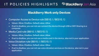 I T P O L I C I E S H I G H L I 
G H T S 
BlackBerry Work only Devices 
 Find More Contact Details rule (BB10.1/BES10.1) 
 Values: Allow, Disallow, Default value: Allow 
 If set to disallow, you can not use Find More contact on the device 
 Hotspot Browser rule (BB10.1/BES10.1) 
 Values: Allow, Disallow, Default value: Allow 
 If set to disallow, you can not use a HotSpot for connectivity on the device, also not 
in your application. 
 Media Sharing rule (BB10.1/BES10.1) 
 Values: Allow, Disallow, Default value: Allow 
 If set to disallow, you can not use Media Sharing on the device, also not in your 
application. 
 