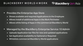 B L A C K B E R R Y W O R L D 4 
W O R K 
 Provides the Enterprise App Store 
 Shows available and required Applications to the Employee 
 Allows install of additional Apps in the Work Perimeter 
 Allows white listing of Apps in the commercial BlackBerry World 
 Managed by the BlackBerry Enterprise Service 10 Admin 
 Uploads Application bar files for new and updated applications 
 Set Application availability to Optional or Required 
 Whitelists commercial BlackBerry World applications 
 