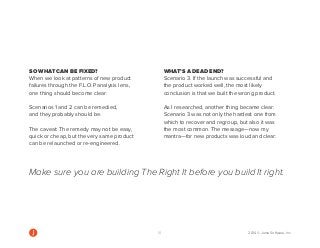 SO WHAT CAN BE FIXED? 
When we look at patterns of new product failures through the F.L.O.P analysis lens, one thing should become clear: 
Scenarios 1 and 2 can be remedied, and they probably should be. 
The caveat: The remedy may not be easy, quick or cheap, but the very same product can be relaunched or re-engineered. 
WHAT’S A DEAD END? 
Scenario 3. If the launch was successful and the product worked well, the most likely conclusion is that we built the wrong product. 
As I researched, another thing became clear: Scenario 3 was not only the hardest one from which to recover and regroup, but also it was the most common. The message—now my mantra—for new products was loud and clear: 
Make sure you are building The Right It before you build It right. 
10 2014 © Jama Software, Inc  