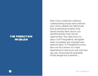 2014 © Jama Software, Inc 
Even if your audience’s abstract 
understanding of your idea matches 
your vision, people are notoriously 
bad at predicting whether they 
would actually want, like or use 
something they have not yet 
experienced. Your idea lives in a 
place I call Thoughtland, alongside 
other unrealized and untested new 
product ideas. In Thoughtland, every 
idea can be a winner or a loser 
depending on whom you ask and how 
you ask, increasing the possibility 
of two dangerous outcomes… 
THE PREDICTION 
PROBLEM 
 