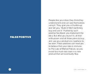 2014 © Jama Software, Inc 
People like your idea, they think they 
understand it and can see themselves 
using it. They give you a thumbs-up 
and tell you, “Build it! We’ll definitely 
buy and use it.” Fueled by such 
positive feedback you implement the 
idea. But after you launch it, all that 
enthusiasm and all those plans to buy 
and use your product are nowhere to 
be seen. False positives can lead you 
to believe that your idea is immune 
to The Law of Market Failure, so you 
invest too much too soon in a new 
product that will eventually flop. 
FALSE POSITIVE 
 