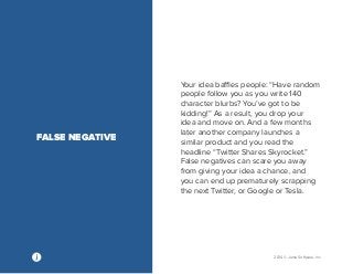 2014 © Jama Software, Inc 
Your idea baffles people: “Have random 
people follow you as you write 140 
character blurbs? You’ve got to be 
kidding!” As a result, you drop your 
idea and move on. And a few months 
later another company launches a 
similar product and you read the 
headline “Twitter Shares Skyrocket.” 
False negatives can scare you away 
from giving your idea a chance, and 
you can end up prematurely scrapping 
the next Twitter, or Google or Tesla. 
FALSE NEGATIVE 
 