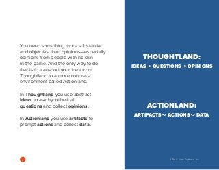2014 © Jama Software, Inc 
You need something more substantial 
and objective than opinions—especially 
opinions from people with no skin 
in the game. And the only way to do 
that is to transport your idea from 
Thoughtland to a more concrete 
environment called Actionland. 
In Thoughtland you use abstract 
ideas to ask hypothetical 
questions and collect opinions. 
In Actionland you use artifacts to 
prompt actions and collect data. 
THOUGHTLAND: 
IDEAS -> QUESTIONS -> OPINIONS 
ACTIONLAND: 
ARTIFACTS -> ACTIONS -> DATA 
 