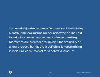 18 2014 © Jama Software, Inc 
You need objective evidence. You can get it by building 
a costly, time-consuming proper prototype of The Last 
Stand with sensors, motors and software. Working 
prototypes are great for determining the feasibility of 
a new product, but they’re insufficient for determining 
if there is a viable market for a potential product. 
 