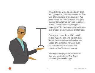 19 2014 © Jama Software, Inc 
Wouldn’t it be wise to objectively test 
and gauge the potential market for The 
Last Stand before prototyping it? Are 
there other artifacts (simpler, cheaper, 
quicker to build) we can use to collect 
market data before investing in a 
prototype? Yes, between abstract ideas 
and proper prototypes are pretotypes: 
Pretotype, noun: An artifact used 
to test hypotheses and collect data 
about the market appeal and actual 
usage of a potential new product 
objectively and with a minimal 
investment of time and money. 
Pretotypes help you to “make sure 
that you are building The Right 
It before you build It right.” 
 