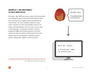 21 2014 © Jama Software, Inc 
Dear Mr. Jones, 
I’m writing today 
to inform you... 
Dear Mr. Jones, 
I’m writing today 
to inform you... 
Dear Mr. Jones, 
I’m writing today 
to inform you... 
Dear Mr. Jones, 
I’m writing today 
to inform you... 
EXAMPLE 1: THE IBM SPEECH-TO- 
TEXT PRETOTYPE 
Decades ago, IBM was years away from being able 
to prototype speech-to-text technology because 
the hardware was significantly underpowered 
for the task. So, the company utilized a very 
clever solution to test and validate some of its 
ideas and hypotheses: They set up a room with 
a microphone, a computer monitor—and no 
keyboard! IBM asked participants to try their 
speech-to-text machine; all they had to do was 
speak into the microphone and their words 
would “magically” appear on the monitor. 
Fig. 1: What users thought was going on. 
 