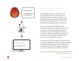 22 2014 © Jama Software, Inc 
EXAMPLE 1: THE IBM SPEECH-TO- 
TEXT PRETOTYPE 
How did IBM pull this off? They hid a fast 
typist (with a keyboard) in another room. 
The microphone was fed to a speaker, and 
the hidden typist translated the speech into 
keystrokes which appeared as text on the 
monitor with amazing speed and accuracy. 
With this clever solution IBM discovered 
some fundamental user interaction issues that 
would have seriously impacted its chances 
for market success: Participants’ throats got 
sore after a while, loud working environments 
made speech-to-text unappealing and the 
lack of privacy surfaced as an issue. 
The first time I heard this story I was left—ahem— 
speechless. IBM could not build a proper prototype, 
so they pretended to have one. I thought that 
something this clever and unique deserved its 
own name, and the word pretotype was born. 
Fig. 2: What was actually going on. 
Dear Mr. Jones, 
I’m writing today 
to inform you... 
Dear Mr. Jones, 
I’m writing today 
to inform you... 
Dear Mr. Jones, 
I’m writing today 
to inform you... 
Dear Mr. Jones, 
I’m writing today 
to inform you... 
 
