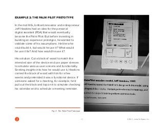 23 2014 © Jama Software, Inc 
EXAMPLE 2: THE PALM PILOT PRETOTYPE 
In the mid-90s, brilliant innovator and entrepreneur 
Jeff Hawkins had an idea for the personal 
digital assistant (PDA) that would eventually 
become the Palm Pilot. But before investing in 
building an expensive prototype, he wanted to 
validate some of his assumptions. He knew he 
could build it, but would he use it? What would 
he use it for? And how would he use it? 
His solution: Cut a block of wood to match the 
intended size of the device and use paper sleeves 
to simulate various user screens and functionality. 
Seeking insights into how he would use it, Hawkins 
carried the block of wood with him for a few 
weeks and pretended it was a functional device. If 
someone asked for a meeting, for example, he’d 
pull out the block and tap on it to simulate checking 
his calendar and to schedule a meeting reminder. 
Fig. 3: The Palm Pilot Pretotype 
 