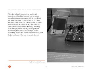 24 2014 © Jama Software, Inc 
EXAMPLE 2: THE PALM PILOT PRETOTYPE 
With the help of his pretotype and simple 
experiment, Hawkins learned that he would 
actually carry such a device with him, and that 
he would be using it mostly for four functions 
(address book, calendar, memo and to-do lists). 
After pretotyping validated key assumptions 
about device size and functionality, investing 
in building a proper prototype was justified. 
Eventually, the Palm Pilot not only became 
incredibly successful, it also established the form 
factor and paved the way for smart phones. 
Fig. 4: The Palm Pilot Prototype 
 