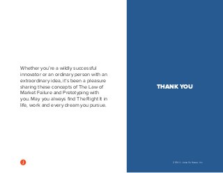 2014 © Jama Software, Inc 
Whether you’re a wildly successful 
innovator or an ordinary person with an 
extraordinary idea, it’s been a pleasure 
sharing these concepts of The Law of 
Market Failure and Pretotyping with 
you. May you always find The Right It in 
life, work and every dream you pursue. 
THANK YOU 
 