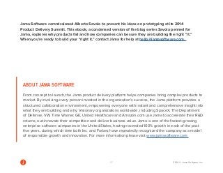 27 2014 © Jama Software, Inc 
ABOUT JAMA SOFTWARE 
From concept to launch, the Jama product delivery platform helps companies bring complex products to 
market. By involving every person invested in the organization’s success, the Jama platform provides a 
structured collaboration environment, empowering everyone with instant and comprehensive insight into 
what they are building and why. Visionary organizations worldwide, including SpaceX, The Department 
of Defense, VW, Time Warner, GE, United Healthcare and Amazon.com use Jama to accelerate their RD 
returns, out-innovate their competition and deliver business value. Jama is one of the fastest-growing 
enterprise software companies in the United States, having exceeded 100% growth in each of the past 
five years, during which time both Inc. and Forbes have repeatedly recognized the company as a model 
of responsible growth and innovation. For more information please visit www.jamasoftware.com. 
Jama Software commissioned Alberto Savoia to present his ideas on pretotyping at its 2014 
Product Delivery Summit. This ebook, a condensed version of the blog series Savoia penned for 
Jama, explores why products fail and how companies can be sure they are building the right “it.” 
When you’re ready to build your “right it,” contact Jama for help at hello@jamasoftware.com. 

