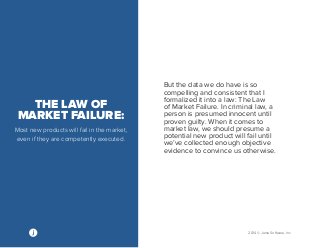 2014 © Jama Software, Inc 
THE LAW OF 
MARKET FAILURE: 
Most new products will fail in the market, 
even if they are competently executed. 
But the data we do have is so 
compelling and consistent that I 
formalized it into a law: The Law 
of Market Failure. In criminal law, a 
person is presumed innocent until 
proven guilty. When it comes to 
market law, we should presume a 
potential new product will fail until 
we’ve collected enough objective 
evidence to convince us otherwise. 
 