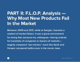 7 2014 © Jama Software, Inc 
PART II: F.L.O.P. Analysis — 
Why Most New Products Fail 
In the Market 
Between 2009 and 2011, while at Google, I became a 
student of market failure. It was a great environment 
for doing that, because my colleagues—having worked 
for hundreds of companies in dozens of markets— 
eagerly compared “war stories,” much like Quint and 
Hooper compared battle scars in the movie Jaws. 
 
