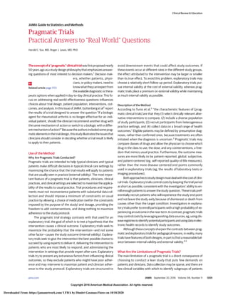 Copyright 2016 American Medical Association. All rights reserved.
Pragmatic Trials
Practical Answers to “Real World” Questions
Harold C. Sox, MD; Roger J. Lewis, MD, PhD
Theconceptofa“pragmatic”clinicaltrialwasfirstproposednearly
50yearsagoasastudydesignphilosophythatemphasizesanswer-
ing questions of most interest to decision makers.1
Decision mak-
ers, whether patients, physi-
cians, or policy makers, need to
knowwhattheycanexpectfrom
theavailablediagnosticorthera-
peutic options when applied in day-to-day clinical practice. This fo-
cus on addressing real-world effectiveness questions influences
choices about trial design, patient population, interventions, out-
comes, and analysis. In this issue of JAMA, Gottenberg et al2
report
the results of a trial designed to answer the question “If a biologic
agent for rheumatoid arthritis is no longer effective for an indi-
vidual patient, should the clinician recommend another drug with
the same mechanism of action or switch to a biologic with a differ-
entmechanismofaction?”Becausetheauthorsincludedsomeprag-
maticelementsinthetrialdesign,thisstudyillustratestheissuesthat
clinicians should consider in deciding whether a trial result is likely
to apply to their patients.
Use of the Method
Why Are Pragmatic Trials Conducted?
Pragmatic trials are intended to help typical clinicians and typical
patients make difficult decisions in typical clinical care settings by
maximizing the chance that the trial results will apply to patients
that are usually seen in practice (external validity). The most impor-
tant feature of a pragmatic trial is that patients, clinicians, clinical
practices, and clinical settings are selected to maximize the applica-
bility of the results to usual practice. Trial procedures and require-
ments must not inconvenience patients with substantial data col-
lection and should impose a minimum of constraints on usual
practice by allowing a choice of medication (within the constraints
imposed by the purpose of the study) and dosage, providing the
freedom to add cointerventions, and doing nothing to maximize
adherence to the study protocol.
The pragmatic trial strategy contrasts with that used for an
explanatory trial, the goal of which is to test a hypothesis that the
intervention causes a clinical outcome. Explanatory trials seek to
maximize the probability that the intervention—and not some
other factor—causes the study outcome (internal validity). Explana-
tory trials seek to give the intervention the best possible chance to
succeed by using experts to deliver it, delivering the intervention to
patients who are most likely to respond, and administering the
intervention in settings that provide expert after-care. Explanatory
trials try to prevent any extraneous factors from influencing clinical
outcomes, so they exclude patients who might have poor adher-
ence and may intervene to maximize patient and clinician adher-
ence to the study protocol. Explanatory trials are structured to
avoid downstream events that could affect study outcomes. If
these events occur at different rates in the different study groups,
the effect attributed to the intervention may be larger or smaller
than its true effect. To avoid this problem, explanatory trials may
choose a relatively short follow-up period. Explanatory trials pur-
sue internal validity at the cost of external validity, whereas prag-
matic trials place a premium on external validity while maintaining
as much internal validity as possible.
Description of the Method
According to Tunis et al,3
“the characteristic features of [prag-
matic clinical trials] are that they (1) select clinically relevant alter-
native interventions to compare, (2) include a diverse population
of study participants, (3) recruit participants from heterogeneous
practice settings, and (4) collect data on a broad range of health
outcomes.” Eligible patients may be defined by presumptive diag-
noses, rather than confirmed ones, because treatments are often
initiated when the diagnosis is uncertain.3
Pragmatic trials may
compare classes of drugs and allow the physician to choose which
drug in the class to use, the dose, and any cointerventions, a free-
dom that mimics usual practice. Furthermore, the outcome mea-
sures are more likely to be patient-reported, global, subjective,
and patient-centered (eg, self-reported quality-of-life measures),
rather than the more disease-centered end points commonly
used in explanatory trials (eg, the results of laboratory tests or
imaging procedures).
Bothapproachestostudydesignmustdealwiththecostofclini-
cal trials. Explanatory trials control costs by keeping the trial period
as short as possible, consistent with the investigators’ ability to en-
rollenoughpatientstoanswerthestudyquestion.Thesetrialspref-
erentially recruit patients who will experience the study end point
and not leave the study early because of disinterest or death from
causes other than the target condition. Investigators in explana-
tory trials prefer to enroll participants with a high probability of ex-
periencinganoutcomeinthenearterm.Incontrast,pragmatictrials
maycontrolcostsbyleveragingexistingdatasources,eg,usingdis-
easeregistriestoidentifypotentialparticipantsandusingdatainelec-
tronic health records to identify study outcomes.
Althoughtheseconceptssharpenthecontrastsbetweenprag-
maticandexplanatorytrialsforpedagogicalreasons,inreality,many
trials have features of both designs, in part to find a reasonable bal-
ance between internal validity and external validity.4,5
What Are the Limitations of Pragmatic Trials?
The main limitation of a pragmatic trial is a direct consequence of
choosing to conduct a lean study that puts few demands on
patients and clinicians. Data collection may be sparse, and there are
few clinical variables with which to identify subgroups of patients
Related article page 1172
Clinical Review & Education
JAMA Guide to Statistics and Methods
jama.com (Reprinted) JAMA September 20, 2016 Volume 316, Number 11 1205
Copyright 2016 American Medical Association. All rights reserved.
Downloaded From: https://jamanetwork.com/ UFBA by Dimitri Gusmao-Flores on 10/10/2020
 