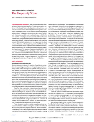 Copyright 2015 American Medical Association. All rights reserved.
The Propensity Score
Jason S. Haukoos, MD, MSc; Roger J. Lewis, MD, PhD
Two recent studies published in JAMA involved the analysis of ob-
servationaldatatoestimatetheeffectofatreatmentonpatientout-
comes. In the study by Rozé et al,1
a large observational data set was
analyzed to estimate the relationship between early echocardio-
graphic screening for patent ductus arteriosus and mortality among
preterm infants. The authors compared mortality rates of 847 in-
fants who were screened for patent ductus arteriosus and 666 who
were not. The 2 infant groups were dissimilar; infants who were
screenedwereyounger,morelikelyfemale,andlesslikelytohavere-
ceived corticosteroids. The authors used propensity score matching
tocreate605matchedinfantpairsfromtheoriginalcohorttoadjust
forthesedifferences.InthestudybyHuybrechtsetal,2
theMedicaid
AnalyticeXtractdatasetwasanalyzedtoestimatetheassociationbe-
tween antidepressant use during pregnancy and persistent pulmo-
nary hypertension of the newborn. The authors included 3 789 330
women, of which 128 950 had used antidepressants. Women who
used antidepressants were different from those who had not, with
differences in age, race/ethnicity, chronic illnesses, obesity, tobacco
use, and health care use. The authors adjusted for these differences
using, in part, the technique of propensity score stratification.
Use of the Method
Why Were Propensity Methods Used?
Many considerations influence the selection of one therapy over an-
other.Inmanysettings,morethanonetherapeuticapproachiscom-
monly used. In routine clinical practice, patients receiving one treat-
ment will tend to be different from those receiving another, eg, if
onetreatmentisthoughttobebettertoleratedbyelderlypatientsor
moreeffectiveforpatientswhoaremoreseriouslyill.Thisresultsina
correlation—or confounding—between patient characteristics that
affectoutcomesandthechoiceoftherapy(oftencalled“confounding
byindication”).Ifobservationaldataobtainedfromroutineclinicalprac-
ticeareexaminedtocomparetheoutcomesofpatientstreatedwith
differenttherapies,theobserveddifferencewillbetheresultofboth
differingpatientcharacteristicsandtreatmentchoice,makingitdiffi-
cult to delineate the true effect of one treatment vs another.
The effect of an intervention is best assessed by randomizing
treatment assignments so that, on average, the patients are similar
inthe2treatmentgroups.Thisallowsadirectassessmentoftheef-
fect of the intervention on outcome. In observational studies, ran-
domization is not possible, so investigators must adjust for differ-
encesbetweengroupstoobtainvalidestimatesoftheassociations
between the treatments being compared and the outcomes of
interest.3
Multivariable statistical methods are often used to esti-
mate this association while adjusting for confounding.
Propensityscoremethodsareusedtoreducethebiasinestimat-
ingtreatmenteffectsandallowinvestigatorstoreducethelikelihood
ofconfoundingwhenanalyzingnonrandomized,observationaldata.
Thepropensityscoreistheprobabilitythatapatientwouldreceivethe
treatmentofinterest,basedoncharacteristicsofthepatient,treating
clinician,andclinicalenvironment.4
Suchprobabilitiescanbeestimated
using multivariable statistical methods (eg, logicistic regression), in
which case the treatment of interest is the dependent variable and
thecharacteristicsofthepatient,prescribingclinician,andclinicalset-
tingarethepredictors.Investigatorsestimatetheseprobabilities,rang-
ing from 0 to 1, for each patient in the study population. These
probabilities—the propensity scores—are then used to adjust for dif-
ferencesbetweengroups.Inbiomedicalstudies,propensityscoresare
oftenusedtocomparetreatments,buttheycanalsobeusedtoesti-
matetherelationshipbetweenanynonrandomizedfactor,suchasthe
exposure to a toxin or infectious agent and the outcome of interest.
Thereare4generalwayspropensityscoresareused.Themost
common is propensity score matching, which involves assembling
2 groups of study participants, one group that received the treat-
ment of interest and the other that did not, while matching indi-
viduals with similar or identical propensity scores.1
The analysis of
a propensity score–matched sample can then approximate that of
a randomized trial by directly comparing outcomes between indi-
viduals who received the treatment of interest and those who did
not, using methods that account for the paired nature of the data.5
Thesecondapproachisstratificationonthepropensityscore.4
This
technique involves separating study participants into distinct groups
or strata based on their propensity scores. Five strata are commonly
used, although increasing the number can reduce the likelihood of
bias. The association between the treatment of interest and the
outcome of interest is estimated within each stratum or pooled
across strata to provide an overall estimate of the relationship be-
tweentreatmentandoutcome.Thistechniquereliesonthenotionthat
individualswithineachstratumaremoresimilartoeachotherthanin-
dividuals in general; thus, their outcomes can be directly compared.
The third approach is covariate adjustment using the propen-
sity score. For this approach, a separate multivariable model is de-
veloped, after the propensity score model, in which the study out-
comeservesasthedependentvariableandthetreatmentgroupand
propensityscoreserveaspredictorvariables.Thisallowstheinves-
tigator to estimate the outcome associated with the treatment of
interest while adjusting for the probability of receiving that treat-
ment, thus reducing confounding.
Thefourthapproachisinverseprobabilityoftreatmentweight-
ing using the propensity score.6
In this instance, propensity scores
are used to calculate statistical weights for each individual to cre-
ateasampleinwhichthedistributionofpotentialconfoundingfac-
tors is independent of exposure, allowing an unbiased estimate of
the relationship between treatment and outcome.7
Alternative strategies—other than use of propensity scores—
for adjusting for baseline differences between groups in observa-
tionalstudiesincludematchingonbaselinecharacteristics,perform-
ing stratified analyses, or using multivariable statistical methods to
adjust for confounders. Propensity score methods are often more
practical or statistically more efficient than these methods, in part
Clinical Review & Education
JAMA Guide to Statistics and Methods
jama.com (Reprinted) JAMA October 20, 2015 Volume 314, Number 15 1637
Copyright 2015 American Medical Association. All rights reserved.
Downloaded From: https://jamanetwork.com/ UFBA by Dimitri Gusmao-Flores on 10/10/2020
 