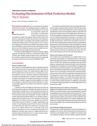 Copyright 2015 American Medical Association. All rights reserved.
Evaluating Discrimination of Risk Prediction Models
The C Statistic
Michael J. Pencina, PhD; Ralph B. D’Agostino Sr, PhD
Risk prediction models help clinicians develop personalized
treatments for patients. The models generally use variables mea-
sured at one time point to estimate the probability of an outcome
occurring within a given time
in the future. It is essential to
assess the performance of a
risk prediction model in the setting in which it will be used. This is
done by evaluating the model’s discrimination and calibration.
Discrimination refers to the ability of the model to separate indi-
viduals who develop events from those who do not. In time-to-
event settings, discrimination is the ability of the model to predict
who will develop an event earlier and who will develop an event
later or not at all. Calibration measures how accurately the mod-
el’s predictions match overall observed event rates.
InthisissueofJAMA,MelgaardetalusedtheCstatistic,aglobal
measure of model discrimination, to assess the ability of the
CHA2DS2-VASc model to predict ischemic stroke, thromboembo-
lism, or death in patients with heart failure and to do so separately
for patients who had or did not have atrial fibrillation (AF).1
Use of the Method
Why Are C Statistics Used?
The C statistic is the probability that, given 2 individuals (one who
experiences the outcome of interest and the other who does not
or who experiences it later), the model will yield a higher risk for
the first patient than for the second. It is a measure of concor-
dance (hence, the name “C statistic”) between model-based risk
estimates and observed events. C statistics measure the ability of
a model to rank patients from high to low risk but do not assess
the ability of a model to assign accurate probabilities of an event
occurring (that is measured by the model’s calibration). C statis-
tics generally range from 0.5 (random concordance) to 1 (perfect
concordance).
C statistics can also be thought of as being the area under the
plot of sensitivity (proportion of people with events for whom the
model predicts are high risk) vs 1 minus specificity (proportion of
people without events for whom the model predicts are high risk)
for all possible classification thresholds. This plot is called the
receiver operating characteristic (ROC) curve, and the C statistic is
equal to the area under this curve.2
For example, in the study by
Melgaard et al, CHA2DS2-VASc scores ranged from a low of 0
(heart failure only) to a high of 5 or higher, depending on the
number of comorbidities a patient had. One point on the ROC
curve would be when high risk is defined as a CHA2DS2-VASc
score of 1 or higher and low risk as a CHA2DS2-VASc score
of 0. Another point on the curve would be when high risk is
defined as a CHA2DS2-VASc score of 2 or higher and low risk as a
CHA2DS2-VASc score of lower than 2, etc. Each cut point is associ-
ated with a different sensitivity and specificity.
Itisusefultoquantifytheperformanceandclinicalvalueofpre-
dictivemodelsusingthepositivepredictivevalue(PPV;thepropor-
tionofpatientsinwhomthemodelpredictsaneventwilloccurwho
actuallyhaveanevent)andthenegativepredictivevalue(NPV;the
proportion of patients whom the model predicts will not have an
eventwhoactuallydonotexperiencetheevent).Animportantmea-
sure of a model’s misclassification of events is 1 minus NPV, or the
proportionofpatientsthemodelpredictswillnothaveaneventwho
actually have the event. The PPV and 1 minus NPV can be more in-
formative for individual patients than the sensitivity and specificity
because they answer the question “What are this patient’s chances
ofhavinganeventwhenthemodelpredictstheywillorwillnothave
one?” If the event rate is known, then the PPV and NPV can be es-
timated based on sensitivity and specificity and, hence, the C sta-
tistic can be viewed as a summary for both sets of measures.
What Are the Limitations of the C Statistic?
The C statistic has several limitations. As a single number, it sum-
marizes the discrimination of a model but does not communicate
all the information ROC plots contain and lacks direct clinical appli-
cation. The NPV, PPV, sensitivity, and specificity have more clinical
relevance, especially when presented as plots across all meaning-
fulclassificationthresholds(asisdonewithROCs).Aweightedsum
of sensitivity and specificity (known as the standardized net ben-
efit) can be plotted to assign different penalties to the 2 misclassi-
fication errors (predicting an individual who ultimately experi-
ences an event to be at low risk; predicting an individual who does
not experience an event to be at high risk) according to the prin-
ciples of decision analysis.3,4
In contrast, the C statistic does not ef-
fectively balance misclassification errors.5
In addition, the C statis-
ticisonlyameasureofdiscrimination,notcalibration,soitprovides
no information regarding whether the overall magnitude of risk is
predicted accurately.
Why Did the Authors Use C Statistics in Their Study?
Melgaardetal1
soughttodetermineiftheCHA2DS2-VAScscorecould
predictoccurrencesofischemicstroke,thromboembolism,ordeath
amongpatientswhohaveheartfailurewithandwithoutAF.Theau-
thorsusedtheCstatistictodeterminehowwellthemodelcoulddis-
tinguish between patients who would or would not develop each
of the 3 end points they studied. The C statistic yielded the prob-
abilitythatarandomlyselectedpatientwhohadaneventhadarisk
scorethatwashigherthanarandomlyselectedpatientwhodidnot
have an event.
How Should the Findings Be Interpreted?
ThevalueoftheCstatisticdependsnotonlyonthemodelunderin-
vestigation(ie,CHA2DS2-VAScscore)butalsoonthedistributionof
risk factors in the sample to which it is applied. For example, if age
is an important risk factor, the same model can appear to perform
Related article page 1030
Clinical Review & Education
JAMA Guide to Statistics and Methods
jama.com (Reprinted) JAMA September 8, 2015 Volume 314, Number 10 1063
Copyright 2015 American Medical Association. All rights reserved.
Downloaded From: https://jamanetwork.com/ UFBA by Dimitri Gusmao-Flores on 10/10/2020
 