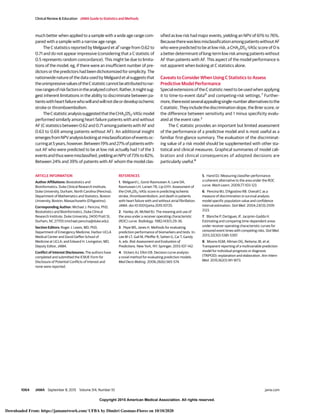Copyright 2015 American Medical Association. All rights reserved.
much better when applied to a sample with a wide age range com-
pared with a sample with a narrow age range.
The C statistics reported by Melgaard et al1
range from 0.62 to
0.71 and do not appear impressive (considering that a C statistic of
0.5 represents random concordance). This might be due to limita-
tions of the model; eg, if there were an insufficient number of pre-
dictors or the predictors had been dichotomized for simplicity. The
nationwide nature of the data used by Melgaard et al suggests that
theunimpressivevaluesoftheCstatisticcannotbeattributedtonar-
rowrangesofriskfactorsintheanalyzedcohort.Rather,itmightsug-
gest inherent limitations in the ability to discriminate between pa-
tientswithheartfailurewhowillandwillnotdieordevelopischemic
stroke or thromboembolism.
TheCstatisticanalysissuggestedthattheCHA2DS2-VAScmodel
performed similarly among heart failure patients with and without
AF (C statistics between 0.62 and 0.71 among patients with AF and
0.63 to 0.69 among patients without AF). An additional insight
emergesfromNPVanalysislookingatmisclassificationofeventsoc-
curringat5years,however.Between19%and27%ofpatientswith-
out AF who were predicted to be at low risk actually had 1 of the 3
eventsandthusweremisclassified,yieldinganNPVof73%to82%.
Between 24% and 39% of patients with AF whom the model clas-
sified as low risk had major events, yielding an NPV of 61% to 76%.
BecausetherewaslessmisclassificationamongpatientswithoutAF
who were predicted to be at low risk, a CHA2DS2-VASc score of 0 is
a better determinant of long-term low risk among patients without
AF than patients with AF. This aspect of the model performance is
not apparent when looking at C statistics alone.
Caveats to Consider When Using C Statistics to Assess
Predictive Model Performance
Special extensions of the C statistic need to be used when applying
it to time-to-event data6
and competing-risk settings.7
Further-
more,thereexistseveralappealingsingle-numberalternativestothe
Cstatistic.Theyincludethediscriminationslope,theBrierscore,or
the difference between sensitivity and 1 minus specificity evalu-
ated at the event rate.3
The C statistic provides an important but limited assessment
of the performance of a predictive model and is most useful as a
familiar first-glance summary. The evaluation of the discriminat-
ing value of a risk model should be supplemented with other sta-
tistical and clinical measures. Graphical summaries of model cali-
bration and clinical consequences of adopted decisions are
particularly useful.8
ARTICLE INFORMATION
Author Affiliations: Biostatistics and
Bioinformatics, Duke Clinical Research Institute,
Duke University, Durham, North Carolina (Pencina);
Department of Mathematics and Statistics, Boston
University, Boston, Massachusetts (D’Agostino).
Corresponding Author: Michael J. Pencina, PhD,
Biostatistics and Bioinformatics, Duke Clinical
Research Institute, Duke University, 2400 Pratt St,
Durham, NC 27705 (michael.pencina@duke.edu).
Section Editors: Roger J. Lewis, MD, PhD,
Department of Emergency Medicine, Harbor-UCLA
Medical Center and David Geffen School of
Medicine at UCLA; and Edward H. Livingston, MD,
Deputy Editor, JAMA.
Conflict of Interest Disclosures: The authors have
completed and submitted the ICMJE Form for
Disclosure of Potential Conflicts of Interest and
none were reported.
REFERENCES
1. Melgaard L, Gorst-Rasmussen A, Lane DA,
Rasmussen LH, Larsen TB, Lip GYH. Assessment of
the CHA2DS2-VASc score in predicting ischemic
stroke, thromboembolism, and death in patients
with heart failure with and without atrial fibrillation.
JAMA. doi:10.1001/jama.2015.10725.
2. Hanley JA, McNeil BJ. The meaning and use of
the area under a receiver operating characteristic
(ROC) curve. Radiology. 1982;143(1):29-36.
3. Pepe MS, Janes H. Methods for evaluating
prediction performance of biomarkers and tests. In:
Lee M-LT, Gail M, Pfeiffer R, Satten G, Cai T, Gandy
A, eds. Risk Assessment and Evaluation of
Predictions. New York, NY: Springer; 2013:107-142.
4. Vickers AJ, Elkin EB. Decision curve analysis:
a novel method for evaluating prediction models.
Med Decis Making. 2006;26(6):565-574.
5. Hand DJ. Measuring classifier performance:
a coherent alternative to the area under the ROC
curve. Mach Learn. 2009;77:103-123.
6. Pencina MJ, D’Agostino RB. Overall C as a
measure of discrimination in survival analysis:
model specific population value and confidence
interval estimation. Stat Med. 2004;23(13):2109-
2123.
7. Blanche P, Dartigues JF, Jacqmin-Gadda H.
Estimating and comparing time-dependent areas
under receiver operating characteristic curves for
censored event times with competing risks. Stat Med.
2013;32(30):5381-5397.
8. Moons KGM, Altman DG, Reitsma JB, et al.
Transparent reporting of a multivariable prediction
model for individual prognosis or diagnosis
(TRIPOD): explanation and elaboration. Ann Intern
Med. 2015;162(1):W1-W73.
Clinical Review & Education JAMA Guide to Statistics and Methods
1064 JAMA September 8, 2015 Volume 314, Number 10 (Reprinted) jama.com
Copyright 2015 American Medical Association. All rights reserved.
Downloaded From: https://jamanetwork.com/ UFBA by Dimitri Gusmao-Flores on 10/10/2020
 