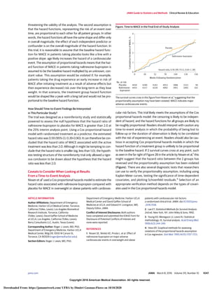 Copyright 2016 American Medical Association. All rights reserved.
threatening the validity of the analysis. The second assumption is
that the hazard functions, representing the risk of an event over
time, are proportional to each other for all patient groups. In other
words, the hazard functions all have the same shape and differ only
in overall magnitude; the effect of each independent predictor or
confounder is on the overall magnitude of the hazard function. In
this trial, it is reasonable to assume that the baseline hazard func-
tion for MACE in patients taking placebo looks like a line with a
positive slope: age likely increases the hazard of a cardiovascular
event. The assumption of proportional hazards means that the haz-
ard function of MACE in patients taking naltrexone-bupropion is
assumed to be the baseline hazard multiplied by an unknown, con-
stant value. This assumption would be violated if, for example,
patients taking the drug experience an early increase in risk of
MACE after initiating treatment as a result of adverse effects but
then experience decreased risk over the long-term as they lose
weight. In that scenario, the treatment group hazard function
would be shaped like a peak with a long tail and would not be pro-
portional to the baseline hazard function.
How Should Time-to-Event Findings Be Interpreted
in This Particular Study?
The trial was designed as a noninferiority study and statistically
powered to assess the null hypothesis that the hazard ratio of
naltrexone-bupropion to placebo for MACE is greater than 2.0 at
the 25% interim analysis point. Using a Cox proportional hazard
model with randomized treatment as a predictor, the estimated
hazard ratio was 0.59 (95% CI, 0.39-0.90). It can therefore be con-
cluded that the hazard ratio of MACE associated with the active
treatment was less than 2.0. Although it might be tempting to con-
clude that the hazard ratio is smaller (eg, less than 1.0), the hypoth-
esis testing structure of the noninferiority trial only allowed a rigor-
ous conclusion to be drawn about the hypothesis that the hazard
ratio was less than 2.0.
Caveats to Consider When Looking at Results
From a Time-to-Event Analysis
Nissen et al1
used a Cox proportional hazards model to estimate the
hazard ratio associated with naltrexone-bupropion compared with
placebo for MACE in overweight or obese patients with cardiovas-
cular risk factors. This trial likely meets the assumptions of the Cox
proportional hazards model: the censoring is likely to be indepen-
dent of hazard, and the hazard functions for all groups are likely to
be roughly proportional. Readers should interpret with caution any
time-to-event analysis in which the probability of being lost to
follow-up or the duration of observation is likely to be correlated
with the risk of experiencing an event. Readers should also be cau-
tious in accepting Cox proportional hazards models in which the
hazard function of a treatment group is unlikely to be proportional
to the baseline hazard. If 2 survival curves cross at any point, such
as seen in the far right of Figure 2B in the article by Nissen et al,1
this
might suggest that the hazard ratio between the 2 groups has
reversed and the proportionality assumption has been violated
(Figure). There are also several diagnostic tests that researchers
can use to verify the proportionality assumption, including using
Kaplan-Meier curves, testing the significance of time-dependent
covariates, and plotting Schoenfeld residuals.4
Selection of an
appropriate verification method depends on the types of covari-
ates used in the Cox proportional hazards model.
ARTICLE INFORMATION
Author Affiliations: Department of Emergency
Medicine, Harbor-UCLA Medical Center, Torrance,
California (Tolles, Lewis); Los Angeles Biomedical
Research Institute, Torrance, California
(Tolles, Lewis); David Geffen School of Medicine
at UCLA, Los Angeles, California (Tolles, Lewis);
Berry Consultants LLC, Austin, Texas (Lewis).
Corresponding Author: Roger J. Lewis, MD, PhD,
Department of Emergency Medicine, Harbor-UCLA
Medical Center, Bldg D9, 1000 W Carson St,
Torrance, CA 90509 (roger@emedharbor.edu).
Section Editors: Roger J. Lewis, MD, PhD,
Department of Emergency Medicine, Harbor-UCLA
Medical Center and David Geffen School of
Medicine at UCLA; and Edward H. Livingston, MD,
Deputy Editor, JAMA.
Conflict of Interest Disclosures: Both authors
have completed and submitted the ICMJE Form for
Disclosure of Potential Conflicts of Interest and
none were reported.
REFERENCES
1. Nissen SE, Wolski KE, Prcela L, et al. Effect of
naltrexone-bupropion on major adverse
cardiovascular events in overweight and obese
patients with cardiovascular risk factors:
a randomized clinical trial. JAMA. doi:10.1001/jama
.2016.1558.
2. Lee ET. Statistical Methods for Survival Analysis.
2nd ed. New York, NY: John Wiley & Sons; 1992.
3. Young KD, Menegazzi JJ, Lewis RJ. Statistical
methodology: IX, Survival analysis. Acad Emerg Med.
1999;6(3):244-249.
4. Hess KR. Graphical methods for assessing
violations of the proportional hazards assumption
in Cox regression. Stat Med. 1995;14(15):1707-1723.
Figure. Time to MACE in the Final End-of-Study Analysis
4
3
2
1
0
0
4455
4450
26
4317
4289
52
4228
4183
78
4092
4053
130
3403
3333
104
3951
3886
156
102
90
Cumulative
Incidence
of
MACE,
%
Weeks Following Randomization
No. at risk
Placebo
Placebo
Naltrexone-
bupropion
Naltrexone-bupropion
Hazard ratio, 0.95 (99.7% CI, 0.65-1.38)
The survival curves cross in this figure from Nissen et al,1
suggesting that the
proportionality assumption may have been violated. MACE indicates major
adverse cardiovascular events.
JAMA Guide to Statistics and Methods Clinical Review & Education
jama.com (Reprinted) JAMA March 8, 2016 Volume 315, Number 10 1047
Copyright 2016 American Medical Association. All rights reserved.
Downloaded From: https://jamanetwork.com/ UFBA by Dimitri Gusmao-Flores on 10/10/2020
 