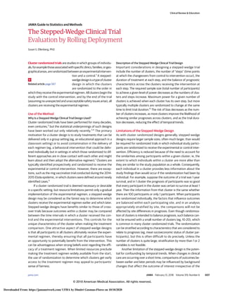 The Stepped-Wedge Clinical Trial
Evaluation by Rolling Deployment
Susan S. Ellenberg, PhD
Cluster randomized trials are studies in which groups of individu-
als,forexamplethoseassociatedwithspecificclinics,families,orgeo-
graphicalareas,arerandomizedbetweenanexperimentalinterven-
tion and a control.1
A stepped-
wedgedesignisatypeofcluster
design in which the clusters
are randomized to the order in
whichtheyreceivetheexperimentalregimen.Allclustersbeginthe
study with the control intervention, and by the end of the trial
(assumingnounexpectedandunacceptablesafetyissuesarise),all
clusters are receiving the experimental regimen.
Use of the Method
Why Is a Stepped-Wedge Clinical Trial Design Used?
Cluster randomized trials have been performed for many decades,
even centuries,2
but the statistical underpinnings of such designs
have been worked out only relatively recently.3,4
The primary
motivation for a cluster design is to study treatments that can be
delivered only in a group setting (eg, an educational approach in a
classroom setting) or to avoid contamination in the delivery of
each regimen (eg, a behavioral intervention that could be deliv-
ered individually but in settings in which those randomized to dif-
ferent approaches are in close contact with each other and might
learn about and then adopt the alternative regimen).1
Clusters are
typically identified prospectively and randomized to receive the
experimental or control intervention. However, there are excep-
tions, such as the ring vaccination trial conducted during the 2014-
2015 Ebola epidemic, in which clusters were defined around newly
identified cases.5
If a cluster randomized trial is deemed necessary or desirable
in a specific setting, but resource limitations permit only a gradual
implementation of the experimental regimen, a stepped-wedge
design may be considered as the fairest way to determine which
clusters receive the experimental regimen earlier and which later.
Stepped-wedge designs have benefits similar to those of cross-
over trials because outcomes within a cluster may be compared
between the time intervals in which a cluster received the con-
trol and the experimental interventions. This controls for the
unique characteristics of the cluster when making the treatment
comparison. One attractive aspect of stepped-wedge designs
is that all participants in all clusters ultimately receive the experi-
mental regimen, thereby ensuring that all participants have
an opportunity to potentially benefit from the intervention. This
can be advantageous when strong beliefs exist regarding the effi-
cacy of a treatment regimen. When limited resources preclude
making the treatment regimen widely available from the start,
the use of randomization to determine which clusters get early
access to the treatment regimen may appeal to participants’
sense of fairness.
Description of the Stepped-Wedge Clinical Trial Design
Important considerations in designing a stepped-wedge trial
include the number of clusters, the number of “steps” (time points
at which the changeovers from control to intervention occur), the
duration of treatment at each step, and the balance of prognostic
characteristics across the clusters receiving the intervention at
each step. The required sample size (total number of participants)
to achieve a given level of power decreases as the numbers of clus-
ters and steps increase. Maximum power for a given number of
clusters is achieved when each cluster has its own step, but more
typically multiple clusters are randomized to change at the same
time to limit trial duration.6
The risk of bias decreases as the num-
ber of clusters increases, as more clusters improve the likelihood of
achieving similar prognoses across clusters, and as the trial dura-
tion decreases, reducing the effect of temporal trends.
Limitations of the Stepped-Wedge Design
As with cluster randomized designs generally, stepped-wedge
designs require larger sample sizes, often much larger, than would
be required for randomized trials in which individual study partici-
pants are randomized to receive the experimental or control inter-
vention. Efficiency is reduced because of the need to account for
the similarities among participants within a given cluster; ie, the
extent to which individuals within a cluster are more alike than
they are similar to the study population as a whole. Consequently,
each individual in a cluster provides less information about the
study findings than would occur if the randomization had been by
individual. For example, suppose the outcome of a trial was 1-year
survival, and in 1 cluster the prognosis of participants was so good
that every participant in the cluster was certain to survive at least 1
year. Then the information from that cluster is the same whether
there are 100 participants or only 1 participant. When participants
are randomized individually, the factors that influence outcomes
are balanced within each participating site, and in an analysis
appropriately stratified by site, the comparisons will not be
affected by site differences in prognosis. Even though randomiza-
tion of clusters is intended to balance prognosis, such balance can-
not be ensured with a small number of clusters (eg, 10-20), which
is common in many cluster randomized trials. The randomization
can be stratified according to characteristics that are considered to
relate to prognosis (eg, mean socioeconomic status of cluster par-
ticipants), but this is often difficult to do precisely. Unless the
number of clusters is quite large, stratification by more than 1 or 2
variables is not feasible.
Another limitation of the stepped-wedge design is the poten-
tial for confounding by temporal trends. When changes in clinical
care are occurring over a short time, comparisons of outcomes be-
tween earlier and later periods may be influenced by background
changes that affect the outcome of interest irrespective of the
Related article page 567
Clinical Review & Education
JAMA Guide to Statistics and Methods
jama.com (Reprinted) JAMA February 13, 2018 Volume 319, Number 6 607
© 2018 American Medical Association. All rights reserved.
Downloaded From: https://jamanetwork.com/ UFBA by Dimitri Gusmao-Flores on 10/10/2020
 