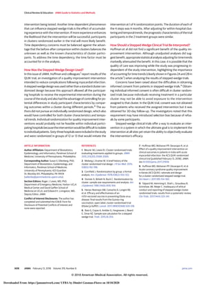 intervention being tested. Another time-dependent phenomenon
that can influence stepped-wedge trials is the effect of accumulat-
ing experience with the intervention. If more experience enhances
the likelihood that the intervention will be successful, participants
in clusters randomized earlier in the trial will more likely benefit.
Time dependency concerns must be balanced against the advan-
tage that the before-after comparison within clusters balances the
unknown as well as the known characteristics of cluster partici-
pants. To address the time dependency, the time factor must be
accounted for in the analysis.
How Was the Stepped-Wedge Design Used?
InthisissueofJAMA,Huffmanandcolleagues7
reportresultsofthe
QUIK trial, an investigation of a quality improvement intervention
intended to reduce complications following myocardial infarction.
Astepped-wedgedesignwasusedratherthanastandardclusterran-
domized design because this approach allowed all the participat-
ing hospitals to receive the experimental intervention during the
courseofthestudyandalsohadtheadvantageofcontrollingforpo-
tential differences in study participant characteristics by compar-
ing outcomes within a cluster during different periods.8
The au-
thors did not pursue an individually randomized design, which also
would have controlled for both cluster characteristics and tempo-
ral trends. Individual randomization for quality improvement inter-
ventions would probably not be feasible within individual partici-
patinghospitalsbecausetheinterventionwouldbedifficulttoisolate
toindividualpatients.Sixty-threehospitalswereincludedinthestudy
and were randomized in groups of 12 or 13 that would initiate the
intervention at 1 of 4 randomization points. The duration of each of
the 4 steps was 4 months. After adjusting for within-hospital clus-
teringandtemporaltrends,theprognosticcharacteristicsofthetrial
participants in the 2 treatment groups were similar.
How Should a Stepped-Wedge Clinical Trial Be Interpreted?
Huffman et al did not find a significant benefit of the quality im-
provement intervention. Although unadjusted analyses did sug-
gestbenefit,appropriatestatisticalanalysisadjustingfortimetrends
markedly attenuated the benefit. In this case, it is possible that the
quality of care was improving while the study was progressing in-
dependent of the study intervention, highlighting the importance
ofaccountingfortimetrends(clearlyshowninFigures2Aand2Bin
the article7
) when analyzing the results of stepped-wedge trials.
Concerns have been raised about the difficulties in obtaining
informed consent from patients in stepped-wedge trials.9
Obtain-
ing individual informed consent is often difficult in cluster random-
ized trials because individuals receiving treatment in a particular
cluster may not be able to avoid exposure to the intervention
assigned to that cluster. In the QUIK trial, consent was not obtained
from patients who received the assigned intervention but it was
obtained for 30-day follow-up. The investigators noted that this
requirement may have introduced selection bias because of refus-
als by some participants.
Stepped-wedge clinical trials offer a way to evaluate an inter-
vention in a system in which the ultimate goal is to implement the
intervention at all sites yet retain the ability to objectively evaluate
the intervention’s efficacy.
ARTICLE INFORMATION
Author Affiliation: Department of Biostatistics,
Epidemiology, and Informatics, Perelman School of
Medicine, University of Pennsylvania, Philadelphia.
Corresponding Author: Susan S. Ellenberg, PhD,
Department of Biostatistics, Epidemiology, and
Informatics, Perelman School of Medicine,
University of Pennsylvania, 423 Guardian
Dr, Blockley 611, Philadelphia, PA 19104
(sellenbe@pennmedicine.upenn.edu).
Section Editors: Roger J. Lewis, MD, PhD,
Department of Emergency Medicine, Harbor-UCLA
Medical Center and David Geffen School of
Medicine at UCLA; and Edward H. Livingston, MD,
Deputy Editor, JAMA.
Conflict of Interest Disclosures: The author has
completed and submitted the ICMJE Form for
Disclosure of Potential Conflicts of Interest and
none were reported.
REFERENCES
1. Meurer WJ, Lewis RJ. Cluster randomized trials:
evaluating treatments applied to groups. JAMA.
2015;313(20):2068-2069.
2. Moberg J, Kramer M. A brief history of the
cluster randomised trial design. J R Soc Med. 2015;
108(5):192-198.
3. Cornfield J. Randomization by group: a formal
analysis. Am J Epidemiol. 1978;108(2):100-102.
4. Donner A, Birkett N, Buck C. Randomization by
cluster: sample size requirements and analysis. Am
J Epidemiol. 1981;114(6):906-914.
5. Henao-Restrepo AM, Camacho A, Longini IM,
et al. Efficacy and effectiveness of an
rVSV-vectored vaccine in preventing Ebola virus
disease: final results from the Guinea ring
vaccination, open-label, cluster-randomised trial
(Ebola Ça Suffit!). Lancet. 2017;389(10068):505-518.
6. Baio G, Copas A, Ambler G, Hargreaves J, Beard
E, Omar RZ. Sample size calculation for a stepped
wedge trial. Trials. 2015;16:354.
7. Huffman MD, Mohanan PP, Devarajan R, et al.
Effect of a quality improvement intervention on
clinical outcomes in patients in India with acute
myocardial infarction: the ACS QUIK randomized
clinical trial [published February 13, 2018]. JAMA.
doi:10.1001/jama.2017.21906
8. Huffman MD, Mohanan PP, Devarajan R, et al.
Acute coronary syndrome quality improvement
in Kerala (ACS QUIK): rationale and design
for a cluster-randomized stepped-wedge trial.
Am Heart J. 2017;185:154-160.
9. Taljaard M, Hemming K, Shah L, Giraudeau B,
Grimshaw JM, Weijer C. Inadequacy of ethical
conduct and reporting of stepped wedge cluster
randomized trials: results from a systematic review.
Clin Trials. 2017;14(4):333-341.
Clinical Review & Education JAMA Guide to Statistics and Methods
608 JAMA February 13, 2018 Volume 319, Number 6 (Reprinted) jama.com
© 2018 American Medical Association. All rights reserved.
Downloaded From: https://jamanetwork.com/ UFBA by Dimitri Gusmao-Flores on 10/10/2020
 