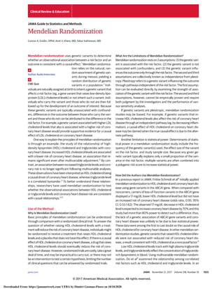 Mendelian Randomization
Connor A. Emdin, DPhil; Amit V. Khera, MD; Sekar Kathiresan, MD
Mendelian randomization uses genetic variants to determine
whether an observational association between a risk factor and an
outcome is consistent with a causal effect.1
Mendelian randomiza-
tion relies on the natural, ran-
domassortmentofgeneticvari-
ants during meiosis yielding a
random distribution of genetic
variants in a population.1
Indi-
vidualsarenaturallyassignedatbirthtoinheritageneticvariantthat
affects a risk factor (eg, a gene variant that raises low-density lipo-
protein [LDL] cholesterol levels) or not inherit such a variant. Indi-
viduals who carry the variant and those who do not are then fol-
lowed up for the development of an outcome of interest. Because
these genetic variants are typically unassociated with confound-
ers, differences in the outcome between those who carry the vari-
ant and those who do not can be attributed to the difference in the
riskfactor.Forexample,ageneticvariantassociatedwithhigherLDL
cholesterol levels that also is associated with a higher risk of coro-
nary heart disease would provide supportive evidence for a causal
effect of LDL cholesterol on coronary heart disease.
One way to explain the principles of mendelian randomization
is through an example: the study of the relationship of high-
density lipoprotein (HDL) cholesterol and triglycerides with coro-
nary heart disease. Increased HDL cholesterol levels are associated
with a lower risk of coronary heart disease, an association that re-
mains significant even after multivariable adjustment.2
By con-
trast,anassociationbetweenincreasedtriglyceridelevelsandcoro-
nary risk is no longer significant following multivariable analyses.
TheseobservationshavebeeninterpretedasHDLcholesterolbeing
a causal driver of coronary heart disease, whereas triglyceride level
is a correlated bystander.2
To better understand these relation-
ships, researchers have used mendelian randomization to test
whether the observational associations between HDL cholesterol
or triglyceride levels and coronary heart disease risk are consistent
with causal relationships.3-5
Use of the Method
Why Is Mendelian Randomization Used?
Basic principles of mendelian randomization can be understood
through comparison with a randomized clinical trial. To answer the
question of whether raising HDL cholesterol levels with a treat-
mentwillreducetheriskofcoronaryheartdisease,individualsmight
be randomized to receive a treatment that raises HDL cholesterol
levelsandaplacebothatdoesnothavethiseffect.Ifthereisacausal
effectofHDLcholesteroloncoronaryheartdisease,adrugthatraises
HDL cholesterol levels should eventually reduce the risk of coro-
naryheartdisease.However,randomizedtrialsarecostly,takeagreat
deal of time, and may be impractical to carry out, or there may not
be an intervention to test a certain hypothesis, limiting the number
of clinical questions that can be answered by randomized trials.
What Are the Limitations of Mendelian Randomization?
Mendelianrandomizationrestson3assumptions:(1)thegeneticvari-
ant is associated with the risk factor; (2) the genetic variant is not
associated with confounders; and (3) the genetic variant influ-
encestheoutcomeonlythroughtheriskfactor.Thesecondandthird
assumptions are collectively known as independence from pleiot-
ropy. Pleiotropy refers to a genetic variant influencing the outcome
throughpathwaysindependentoftheriskfactor.Thefirstassump-
tion can be evaluated directly by examining the strength of asso-
ciationofthegeneticvariantwiththeriskfactor.Thesecondandthird
assumptions, however, cannot be empirically proven and require
both judgment by the investigators and the performance of vari-
ous sensitivity analyses.
If genetic variants are pleiotropic, mendelian randomization
studies may be biased. For example, if genetic variants that in-
crease HDL cholesterol levels also affect the risk of coronary heart
diseasethroughanindependentpathway(eg,bydecreasinginflam-
mation), a causal effect of HDL cholesterol on coronary heart dis-
ease may be claimed when the true causal effect is due to the alter-
nate pathway.
Another limitation is statistical power. Determinants of statis-
tical power in a mendelian randomization study include the fre-
quency of the genetic variant(s) used, the effect size of the variant
on the risk factor, and study sample size. Because any given ge-
netic variant typically explains only a small proportion of the vari-
ance in the risk factor, multiple variants are often combined into
a polygenic risk score to increase statistical power.
How Did the Authors Use Mendelian Randomization?
In a previous report in JAMA, Frikke-Schmidt et al4
initially applied
mendelianrandomizationtoHDLcholesterolandcoronaryheartdis-
ease using gene variants in the ABCA1 gene. When compared with
noncarriers, carriers of loss-of-function variants in the ABCA1 gene
displayed a 17-mg/dL lower HDL cholesterol level but did not have
an increased risk of coronary heart disease (odds ratio, 0.93; 95%
CI, 0.53-1.62). The observed 17-mg/dL decrease in HDL cholesterol
levelisexpectedtoincreasecoronaryheartdiseaseby70%andthis
study had more than 80% power to detect such a difference; thus,
the lack of a genetic association of ABCA1 gene variants and coro-
nary heart disease was unlikely to be due to low statistical power.
These data were among the first to cast doubt on the causal role of
HDLcholesterolforcoronaryheartdisease.Inothermendelianran-
domizationstudies,geneticvariantsthatraisedHDLcholesterollev-
els were not associated with reduced risk of coronary heart dis-
ease,aresultconsistentwithHDLcholesterolasanoncausalfactor.5
Low HDL cholesterol levels track with high plasma triglyceride
levels,andtriglyceridelevelsreflecttheconcentrationoftriglyceride-
rich lipoproteins in blood. Using multivariable mendelian random-
ization, Do et al3
examined the relationship among correlated
risk factors such as HDL cholesterol and triglyceride levels. In an
Author Audio Interview
CME Quiz
Clinical Review & Education
JAMA Guide to Statistics and Methods
jama.com (Reprinted) JAMA November 21, 2017 Volume 318, Number 19 1925
© 2017 American Medical Association. All rights reserved.
Downloaded From: https://jamanetwork.com/ UFBA by Dimitri Gusmao-Flores on 10/10/2020
 