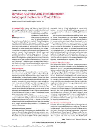 Bayesian Analysis: Using Prior Information
to Interpret the Results of Clinical Trials
Melanie Quintana, PhD; Kert Viele, PhD; Roger J. Lewis, MD, PhD
In this issue of JAMA, Laptook et al1
report the results of a clinical
trialinvestigatingtheeffectofhypothermiaadministeredbetween
6 and 24 hours after birth on death and disability from hypoxic-
ischemicencephalopathy(HIE).
HypothermiaisbeneficialforHIE
wheninitiatedwithin6hoursof
birth but administering hypo-
thermia that soon after birth is impractical.2
The study by Laptook
etal1
addressedtheutilityofinducinghypothermia6ormorehours
afterbirthbecausethisisamorerealistictimewindowgiventhelo-
gistics of providing this therapy. Performing this study was difficult
because of the limited number of infants expected to be enrolled.
Toovercomethislimitation,theinvestigatorsusedaBayesiananaly-
sis of the treatment effect to ensure that a clinically useful result
would be obtained even if traditional approaches for defining sta-
tistical significance were impractical. The Bayesian approach al-
lowsfortheintegrationorupdatingofpriorinformationwithnewly
obtained data to yield a final quantitative summary of the informa-
tion. Laptook et al1
considered several options for the representa-
tion of prior information—termed neutral, skeptical, and optimistic
priors—generating different final summaries of the evidence.
Prior Information
What Is Prior Information?
Priorinformationistheevidenceorbeliefsaboutsomethingthatex-
ist prior to or independently of the data to be analyzed. The math-
ematical representation of prior information (eg, of beliefs regard-
ingthelikelyefficacyofhypothermiaforHIE6-24hoursafterbirth)
mustsummarizeboththeknowninformationandtheremainingun-
certainty. Some prior information is quite strong, such as data from
many similar patients, and might have little remaining uncertainty
or it can be weak or uninformative with substantial uncertainty.
Clinicians routinely interpret the results of a new study in the
contextofpriorwork.Arethenewresultsconsistent?Howcannew
informationbesynthesizedwiththeold?Oftenthissynthesisisdone
byclinicianswhentheyconsiderthetotalityofevidenceusedtotreat
patients or interpret research studies.
Prior information may be formally incorporated in trial analysis
using Bayes theorem, which provides a mechanism for synthesiz-
ing information from multiple sources.3,4
Clear specification of the
prior information used and assumptions made need to be reported
in the article or appendix to allow transparency in the analysis and
reporting of outcomes.
Why Is Prior Information Important?
When large quantities of patient outcome data are available, tradi-
tionalnon-Bayesian(frequentist)andBayesianapproachesforquan-
tifying observed treatment effects will yield similar results because
thecontributionoftheobserveddatawilloutweighthatoftheprior
information. This is not the case for evaluating HIE treatments be-
causeveryfewneonatesareaffected.Despitealargeresearchnet-
work, Laptook et al1
were only able to enroll 168 eligible newborns
in 8 years.
Priorinformationfacilitatesmoreefficientstudydesign,allow-
ing stronger, more definitive conclusions without requiring addi-
tional patients to be included in the study or analysis. As such,
the use of prior information is particularly relevant and important
for the study of rare diseases where patient resources are limited.
Prior information can take a number of forms. For example, for
binary outcomes, the knowledge that an adverse outcome occurs
in 15% to 40% of cases is worth the equivalent of having to enroll
30 or more patients into the trial (depending on the certainty at-
tachedtothisknowledge).Anotherformofpriorinformationcould
be beliefs held regarding the effect of a delay beyond 6 hours in in-
stituting therapeutic hypothermia, ie, that the treatment effect at
7 hours is similar to that at 6 hours and the longer it takes to begin
treatment, the less effective the treatment is likely to be.
Limitations of Prior Information
Prior information is a form of assumption. As with any assumption,
incorrect prior information can result in invalid or misleading con-
clusions.Forinstance,ifpriorinformationusedtheassumptionthat
hypothermia becomes less effective with increasing postnatal age
and,infact,waitinguntil12to24hourswasassociatedwiththegreat-
estbenefit,theresultinginferenceswouldlikelybeincompatiblewith
the data, less accurate, or biased. If the statistical model uses prior
information derived from neonates 0 to 6 hours old in evaluating
the treatment effect in neonates 6 to 24 hours of age, and is based
on the assumption that the patients respond similarly, the results
may be biased or less accurate if the 2 age groups actually respond
differently to treatment.
These assumptions can be assessed. Just as the modeling as-
sumptionsmadeinlogisticregressioncanbecheckedthroughgood-
ness-of-fit tests,5
there are tests that can be used to verify agree-
ment between prior and current data. More importantly, some
methodsforincorporatingpriorinformationcanexplicitlyadjustto
conflict between the prior and the data, decreasing the reliance on
priorinformationwhenthenewdataappeartobeinconsistentwith
the proposed prior information.6
How Was Prior Information Used?
Laptooketal1
incorporatedpriorinformationbyallowingfortheout-
cometovaryacrosstimewindowsof6to12hoursand12to24hours
andprespecifying3separatepriordistributionsontheoveralltreat-
ment effect (Description of Bayesian Analyses and Implementa-
tion Details section of the eAppendix in Supplement 2). The neu-
tral prior assumes that the treatment effect diminishes completely
after 6 hours, the enthusiastic prior assumes that effect does not
Related article page 1550
Clinical Review & Education
JAMA Guide to Statistics and Methods
jama.com (Reprinted) JAMA October 24/31, 2017 Volume 318, Number 16 1605
© 2017 American Medical Association. All rights reserved.
Downloaded From: https://jamanetwork.com/ UFBA by Dimitri Gusmao-Flores on 10/10/2020
 