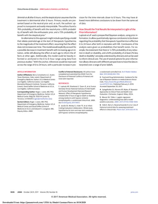 diminishatallafter6hours,andtheskepticalpriorassumesthatthe
treatment is detrimental after 6 hours. Primary results are pre-
sented based on the neutral prior and, as such, the authors’ ap-
proach is transparent and easily interpretable. The authors found a
76% probability of benefit with the neutral prior, a 90% probabil-
ity of benefit with the enthusiastic prior, and a 73% probability of
benefit with the skeptical prior.1
Analternativetothisapproachmightincludespecifyingamodel
that relates postnatal age at the start of therapeutic hypothermia
to the magnitude of the treatment effect, assuming that the effect
doesnotincreaseovertime.Thismodelwouldexplicitlyaccountfor
a possible decrease in treatment benefit with increasing age at ini-
tiation, while still allowing the effect at each age to inform the ef-
fects at other ages. Additionally, this model could be heavily in-
formed or anchored in the 0 to 6–hour range using data from
previous studies.2
With this anchor, inferences would be improved
across the range of 6 to 24 hours, with a particular increase in pre-
cision for the time intervals closer to 6 hours. This may have al-
lowed more definitive conclusions to be drawn from the same set
of data.
How Should the Trial Results Be Interpreted in Light of the
Prior Information?
Laptook et al1
used a prespecified Bayesian analysis, using prior in-
formation,toallowquantitativelyrigorousconclusionstobedrawn
regarding the probability that therapeutic hypothermia is effective
6 to 24 hours after birth in neonates with HIE. Conclusions of the
analysis were given as probabilities that benefit exists. For ex-
ample, the statement that there is “a 76% probability of any reduc-
tion in death or disability, and a 64% probability of at least 2% less
deathordisability”areeasilyunderstoodbycliniciansandcanbeused
to inform clinical care. The use of several options for prior informa-
tionallowsclinicianswithdifferentperspectivestohavethedatain-
terpreted over a range of prior beliefs.
ARTICLE INFORMATION
Author Affiliations: Berry Consultants LLC, Austin,
Texas (Quintana, Viele, Lewis); Department of
Emergency Medicine, Harbor-UCLA Medical Center,
Los Angeles, California (Lewis); Los Angeles
Biomedical Research Institute, Torrance, California
(Lewis); David Geffen School of Medicine at UCLA,
Los Angeles, California (Lewis).
Corresponding Author: Roger J. Lewis, MD, PhD,
Department of Emergency Medicine, Harbor-UCLA
Medical Center, Bldg D9, 1000 W Carson St,
Torrance, CA 90509 (roger@emedharbor.edu).
Section Editors: Roger J. Lewis, MD, PhD,
Department of Emergency Medicine, Harbor-UCLA
Medical Center and David Geffen School of
Medicine at UCLA; and Edward H. Livingston, MD,
Deputy Editor, JAMA.
Conflict of Interest Disclosures: All authors have
completed and submitted the ICMJE Form for
Disclosure of Potential Conflicts of Interest and
none were reported.
REFERENCES
1. Laptook AR, Shankaran S, Tyson JE, et al; Eunice
Kennedy Shriver National Institute of Child Health
and Human Development Neonatal Research
Network. Effect of therapeutic hypothermia
initiated after 6 hours of age on death or disability
among newborns with hypoxic-ischemic
encephalopathy: a randomized clinical trial. JAMA.
doi:10.1001/jama.2017.14972
2. Jacobs SE, Morley CJ, Inder TE, et al; Infant
Cooling Evaluation Collaboration. Whole-body
hypothermia for term and near-term newborns
with hypoxic-ischemic encephalopathy:
a randomized controlled trial. Arch Pediatr Adolesc
Med. 2011;165(8):692-700.
3. Food and Drug Administration. Guidance for the
use of Bayesian statistics in medical device clinical
trials. https://www.fda.gov/MedicalDevices
/ucm071072.htm. Published February 5, 2010.
Accessed September 20, 2017.
4. Spiegelhalter DJ, Abrams KR, Myles JP. Bayesian
Approaches to Clinical Trials and Health-Care
Evaluation. Chichester, England: Wiley; 2004.
5. Meurer WJ, Tolles J. Logistic regression
diagnostics: understanding how well a model
predicts outcomes. JAMA. 2017;317(10):1068-1069.
6. Viele K, Berry S, Neuenschwander B, et al. Use of
historical control data for assessing treatment
effects in clinical trials. Pharm Stat. 2014;13(1):41-54.
Clinical Review & Education JAMA Guide to Statistics and Methods
1606 JAMA October 24/31, 2017 Volume 318, Number 16 (Reprinted) jama.com
© 2017 American Medical Association. All rights reserved.
Downloaded From: https://jamanetwork.com/ UFBA by Dimitri Gusmao-Flores on 10/10/2020
 