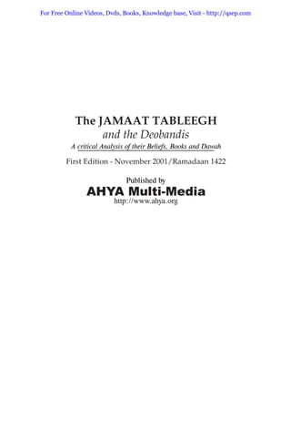 Published by
AHYA Multi-Media
hhttp://www.ahya.org
The JAMAAT TABLEEGH
and the Deobandis
A critical Analysis of their Beliefs, Books and Dawah
First Edition - November 2001/Ramadaan 1422
For Free Online Videos, Dvds, Books, Knowledge base, Visit - http://qsep.com
 
