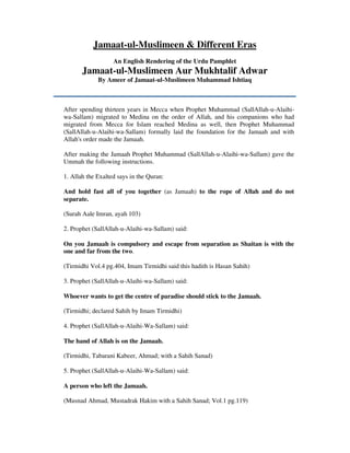 Jamaat-ul-Muslimeen & Different Eras
An English Rendering of the Urdu Pamphlet
Jamaat-ul-Muslimeen Aur Mukhtalif Adwar
By Ameer of Jamaat-ul-Muslimeen Muhammad Ishtiaq
After spending thirteen years in Mecca when Prophet Muhammad (SallAllah-u-Alaihi-
wa-Sallam) migrated to Medina on the order of Allah, and his companions who had
migrated from Mecca for Islam reached Medina as well, then Prophet Muhammad
(SallAllah-u-Alaihi-wa-Sallam) formally laid the foundation for the Jamaah and with
Allah's order made the Jamaah.
After making the Jamaah Prophet Muhammad (SallAllah-u-Alaihi-wa-Sallam) gave the
Ummah the following instructions.
1. Allah the Exalted says in the Quran:
And hold fast all of you together (as Jamaah) to the rope of Allah and do not
separate.
(Surah Aale Imran, ayah 103)
2. Prophet (SallAllah-u-Alaihi-wa-Sallam) said:
On you Jamaah is compulsory and escape from separation as Shaitan is with the
one and far from the two.
(Tirmidhi Vol.4 pg.404, Imam Tirmidhi said this hadith is Hasan Sahih)
3. Prophet (SallAllah-u-Alaihi-wa-Sallam) said:
Whoever wants to get the centre of paradise should stick to the Jamaah.
(Tirmidhi; declared Sahih by Imam Tirmidhi)
4. Prophet (SallAllah-u-Alaihi-Wa-Sallam) said:
The hand of Allah is on the Jamaah.
(Tirmidhi, Tabarani Kabeer, Ahmad; with a Sahih Sanad)
5. Prophet (SallAllah-u-Alaihi-Wa-Sallam) said:
A person who left the Jamaah.
(Musnad Ahmad, Mustadrak Hakim with a Sahih Sanad; Vol.1 pg.119)
 