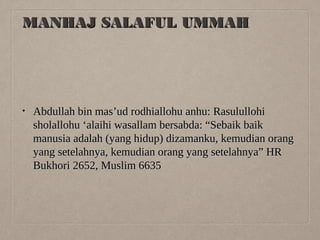 MANHAJ SALAFUL UMMAH

•

Abdullah bin mas’ud rodhiallohu anhu: Rasulullohi
sholallohu ‘alaihi wasallam bersabda: “Sebaik baik
manusia adalah (yang hidup) dizamanku, kemudian orang
yang setelahnya, kemudian orang yang setelahnya” HR
Bukhori 2652, Muslim 6635

 
