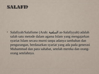 SALAFI?

•

Salafiyah/Salafisme (Arab: ‫ السلفية‬as-Salafiyyah) adalah
salah satu metode dalam agama Islam yang mengajarkan
syariat Islam secara murni tanpa adanya tambahan dan
pengurangan, berdasarkan syariat yang ada pada generasi
Muhammad dan para sahabat, setelah mereka dan orangorang setelahnya.

 