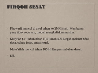 FIRQOH SESAT

•

Khawarij muncul di awal tahun ke 30 Hijriah. Membunuh
yang tidak sepaham, mudah mengkafirkan muslim.

•

Murji’ah (-/+ tahun 80 an H) Humanis & Elegan maksiat tidak
dosa, cukup iman, tanpa ritual.

•

Muta’zilah muncul tahun 105 H. Era persimbahan darah.

•

Dll.

 