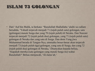 ISLAM 73 GOLONGAN

•

Dari ‘Auf bin Malik, ia berkata: “Rasulullah Shallallahu ‘alaihi wa sallam
bersabda, ‘Yahudi terpecah menjadi 71 (tujuh puluh satu) golongan, satu
(golongan) masuk Surga dan yang 70 (tujuh puluh) di Neraka. Dan Nasrani
terpecah menjadi 72 (tujuh puluh dua) golongan, yang 71 (tujuh puluh satu)
golongan di Neraka dan yang satu di Surga. Dan demi Yang jiwa
Muhammad berada di Tangan-Nya, ummatku benar-benar akan terpecah
menjadi 73 (tujuh puluh tiga) golongan, yang satu di Surga, dan yang 72
(tujuh puluh dua) golongan di Neraka,’ Ditanyakan kepada beliau,
‘Siapakah mereka (satu golongan yang masuk Surga itu) wahai
Rasulullah?’ Beliau menjawab, ‘Al-Jama’ah.’

 