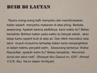 BUIH DI LAUTAN
“Nyaris orang-orang kafir menyerbu dan membinasakan
kalian seperti menyerbu makanan di atas piring. Berkata
seseorang: Apakah karena sedikitnya kami waktu itu? Beliau
bersabda: Bahkan kalian pada waktu itu banyak sekali, akan
tetapi kamu seperti buih di atas air. Dan Alloh mencabut rasa
takut musuh-musuhmu terhadap kalian serta menjangkitkan
di dalam hatimu penyakit wahn. Seseorang bertanya: Wahai
Rasulullah, apakah wahn itu? Beliau bersabda: Mencintai
dunia dan takut mati”. (Riwayat Abu Dawud no. 4297. Ahmad
V/278. Abu Na’im dalam Al-Hilyah)

 