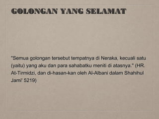 GOLONGAN YANG SELAMAT

"Semua golongan tersebut tempatnya di Neraka, kecuali satu
(yaitu) yang aku dan para sahabatku meniti di atasnya." (HR.
At-Tirmidzi, dan di-hasan-kan oleh Al-Albani dalam Shahihul
Jami' 5219)

 