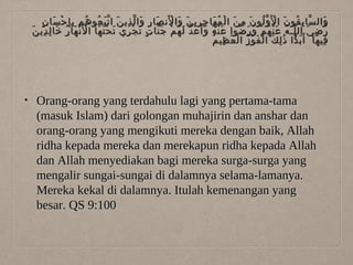 ٍ َ ْ ِِ ُ ُ َّ َ ِ ّ َ ِ َ َْ َ َ ِ ِ َ ُ ْ َ ِ َ ُّ ْ َ ُ ِ ّ
‫وال سا ب قو ن ا ل َو لو ن م ن ا ل م ها ج ري ن وا لن صا ر وا ل ذي ن ا ت ب عو هم ب إ ح سا ن‬
َ
َ‫ر ض ي ال لـ ه ع ن ه م و ر ضوا ع ن ه و أَ ع د ل ه م ج نا ت ت ج ري ت ح ت ها ا ل َن ها ر خا ل دي ن‬
ِ ِ َ ُ َ ْ ْ َ َْ َ ِ ْ َ ٍ َّ ْ ُ َ ّ َ َ ُ َْ
ُ َ َ ْ ُ َْ ُ ّ َ ِ ّ
ُ ِ َ ْ ُ ْ َ ْ َ ِ َٰ ًۚ َ
‫في ها أَ ب دا ذ ل ك ا ل ف و ز ا ل ع ظي م‬
َ ِ

•

Orang-orang yang terdahulu lagi yang pertama-tama
(masuk Islam) dari golongan muhajirin dan anshar dan
orang-orang yang mengikuti mereka dengan baik, Allah
ridha kepada mereka dan merekapun ridha kepada Allah
dan Allah menyediakan bagi mereka surga-surga yang
mengalir sungai-sungai di dalamnya selama-lamanya.
Mereka kekal di dalamnya. Itulah kemenangan yang
besar. QS 9:100

 