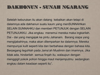 DAKHONUN - SUNAH NGARANG
Setelah keburukan itu akan datang kebaikan akan tetapi di
dalamnya ada dakhanun suatu kaum yang menSUNNAHkan
SELAIN SUNNAHKU dan memberi PETUNJUK dengan SELAIN
PETUNJUKKU. Jika engkau menemui mereka maka ingkarilah.
Dai - dai yang mengajak ke pintu Jahanam. Barang siapa yang
mengijabahinya, maka akan dilemparkan ke dalamnya. Mereka
mempunyai kulit seperti kita dan berbahasa dengan bahasa kita.
Berpegang teguhlah pada Jama’ah Muslimin dan imamnya, Jika
tidak ada, hindarilah semua firqah itu, walaupun dengan
menggigit pokok pohon hingga maut menjemputmu sedangkan
engkau dalam keadaan seperti itu”.

 