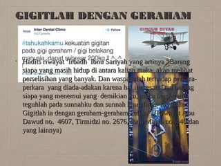 GIGITLAH DENGAN GERAHAM

•

Hadits riwayat ‘Irbadh Ibnu Sariyah yang artinya “Barang
siapa yang masih hidup di antara kalian maka akan melihat
perselisihan yang banyak. Dan waspadalah terhadap perkaraperkara yang diada-adakan karena hal itu sesat. Dan barang
siapa yang menemui yang demikian itu, maka berpegang
teguhlah pada sunnahku dan sunnah khulafa’ur rasyidin.
Gigitlah ia dengan geraham-geraham kalian”. (Riwayat Abu
Dawud no. 4607, Tirmidzi no. 2676, Ibnu Majah no. 440 dan
yang lainnya)

 