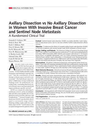 ORIGINAL CONTRIBUTION




Axillary Dissection vs No Axillary Dissection
in Women With Invasive Breast Cancer
and Sentinel Node Metastasis
A Randomized Clinical Trial
Armando E. Giuliano, MD                       Context Sentinel lymph node dissection (SLND) accurately identifies nodal metas-
Kelly K. Hunt, MD                             tasis of early breast cancer, but it is not clear whether further nodal dissection affects
Karla V. Ballman, PhD                         survival.

Peter D. Beitsch, MD                          Objective To determine the effects of complete axillary lymph node dissection (ALND)
                                              on survival of patients with sentinel lymph node (SLN) metastasis of breast cancer.
Pat W. Whitworth, MD
                                              Design, Setting, and Patients The American College of Surgeons Oncology Group
Peter W. Blumencranz, MD                      Z0011 trial, a phase 3 noninferiority trial conducted at 115 sites and enrolling patients
A. Marilyn Leitch, MD                         from May 1999 to December 2004. Patients were women with clinical T1-T2 invasive
                                              breast cancer, no palpable adenopathy, and 1 to 2 SLNs containing metastases iden-
Sukamal Saha, MD                              tified by frozen section, touch preparation, or hematoxylin-eosin staining on perma-
Linda M. McCall, MS                           nent section. Targeted enrollment was 1900 women with final analysis after 500 deaths,
Monica Morrow, MD                             but the trial closed early because mortality rate was lower than expected.
                                              Interventions All patients underwent lumpectomy and tangential whole-breast irra-



A
          XILLARY LYMPH NODE DISSEC-          diation. Those with SLN metastases identified by SLND were randomized to undergo ALND
           tion (ALND) has been part of       or no further axillary treatment. Those randomized to ALND underwent dissection of 10
           breast cancer surgery since the    or more nodes. Systemic therapy was at the discretion of the treating physician.
           description of the radical mas-    Main Outcome Measures Overall survival was the primary end point, with a non-
tectomy.1 ALND reliably identifies nodal      inferiority margin of a 1-sided hazard ratio of less than 1.3 indicating that SLND alone
metastases and maintains regional con-        is noninferior to ALND. Disease-free survival was a secondary end point.
trol,2,3 but the contribution of local        Results Clinical and tumor characteristics were similar between 445 patients ran-
therapy to breast cancer survival is con-     domized to ALND and 446 randomized to SLND alone. However, the median num-
troversial.4,5 The Early Breast Cancer Tri-   ber of nodes removed was 17 with ALND and 2 with SLND alone. At a median fol-
alists’ Collaborative Group synthesized       low-up of 6.3 years (last follow-up, March 4, 2010), 5-year overall survival was 91.8%
findings from 78 randomized con-              (95% confidence interval [CI], 89.1%-94.5%) with ALND and 92.5% (95% CI, 90.0%-
trolled trials, concluding that local con-    95.1%) with SLND alone; 5-year disease-free survival was 82.2% (95% CI, 78.3%-
                                              86.3%) with ALND and 83.9% (95% CI, 80.2%-87.9%) with SLND alone. The haz-
trol of breast cancer was associated with     ard ratio for treatment-related overall survival was 0.79 (90% CI, 0.56-1.11) without
improved disease-specific survival.6          adjustment and 0.87 (90% CI, 0.62-1.23) after adjusting for age and adjuvant therapy.
   ALND, as a means for achieving lo-
                                              Conclusion Among patients with limited SLN metastatic breast cancer treated with
cal disease control, carries an indisput-
                                              breast conservation and systemic therapy, the use of SLND alone compared with ALND
able and often unacceptable risk of com-      did not result in inferior survival.
plications such as seroma, infection, and
                                              Trial Registration clinicaltrials.gov Identifier: NCT00003855
lymphedema.7-9 Sentinel lymph node
                                              JAMA. 2011;305(6):569-575                                                                     www.jama.com
dissection (SLND) was therefore devel-
oped to accurately stage tumor-               Author Affiliations: John Wayne Cancer Institute at     (Dr Leitch); McLaren Regional Medical Center, Michi-
draining axillary nodes with less mor-        Saint John’s Health Center, Santa Monica, California    gan State University, Flint (Dr Saha); American College
bidity than ALND.10 SLND alone is the         (Dr Giuliano); M. D. Anderson Cancer Center, Hous-      of Surgeons Oncology Group, Durham, North Caro-
                                              ton, Texas (Dr Hunt); Mayo Clinic Rochester, Roch-      lina (Ms McCall); and Memorial Sloan-Kettering
accepted management for patients whose        ester, Minnesota (Dr Ballman); Dallas Surgical Group,   Cancer Center, New York, New York (Dr Morrow).
                                              Dallas, Texas (Dr Beitsch); Nashville Breast Center,    Corresponding Author: Armando E. Giuliano, MD, John
                                              Nashville, Tennessee (Dr Whitworth); Morton Plant       Wayne Cancer Institute at Saint John’s Health Cen-
For editorial comment see p 606.              Hospital, Clearwater, Florida (Dr Blumencranz); Uni-    ter, 2200 Santa Monica Blvd, Santa Monica, CA 90404
                                              versity of Texas Southwestern Medical Center, Dallas    (giulianoa@jwci.org).

©2011 American Medical Association. All rights reserved.                                     (Reprinted) JAMA, February 9, 2011—Vol 305, No. 6          569




               Downloaded from jama.ama-assn.org at Oregon Health & Science University on February 9, 2011
 