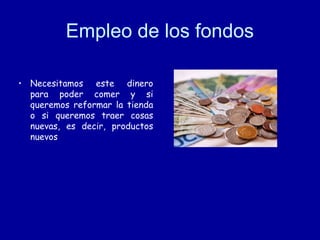 Empleo de los fondos
• Necesitamos este dinero
para poder comer y si
queremos reformar la tienda
o si queremos traer cosas
nuevas, es decir, productos
nuevos

 